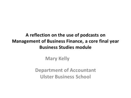 A reflection on the use of podcasts on Management of Business Finance, a core final year Business Studies module Mary Kelly Department of Accountant Ulster.