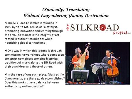 (Sonically) Translating Without Engendering (Sonic) Destruction  The Silk Road Ensemble is founded in 1998 by Yo-Yo Ma, cellist, as “a catalyst, promoting.
