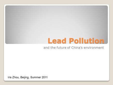 Lead Pollution and the future of China’s environment Iris Zhou, Beijing, Summer 2011.
