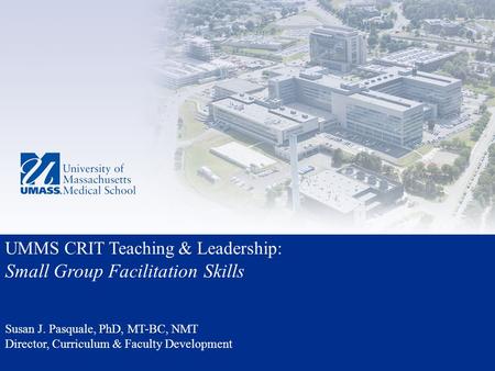 UMMS CRIT Teaching & Leadership: Small Group Facilitation Skills Susan J. Pasquale, PhD, MT-BC, NMT Director, Curriculum & Faculty Development.
