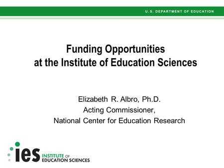 Funding Opportunities at the Institute of Education Sciences Elizabeth R. Albro, Ph.D. Acting Commissioner, National Center for Education Research.