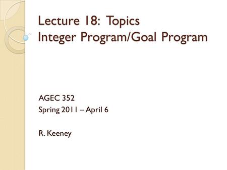 Lecture 18: Topics Integer Program/Goal Program AGEC 352 Spring 2011 – April 6 R. Keeney.