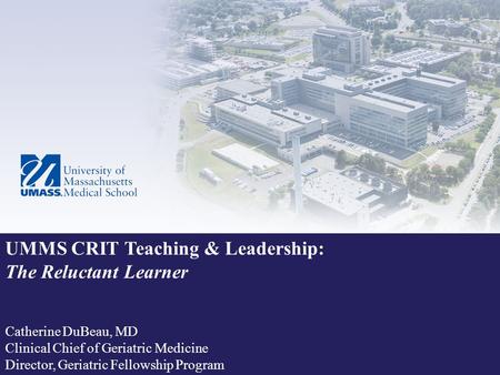 UMMS CRIT Teaching & Leadership: The Reluctant Learner Catherine DuBeau, MD Clinical Chief of Geriatric Medicine Director, Geriatric Fellowship Program.