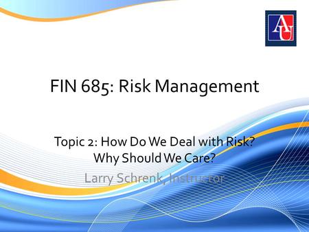 FIN 685: Risk Management Topic 2: How Do We Deal with Risk? Why Should We Care? Larry Schrenk, Instructor.