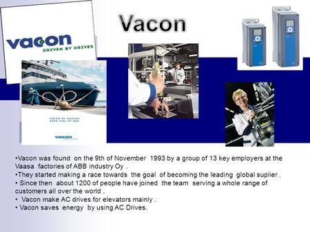 Vacon was found on the 9th of November 1993 by a group of 13 key employers at the Vaasa factories of ABB industry Oy. They started making a race towards.