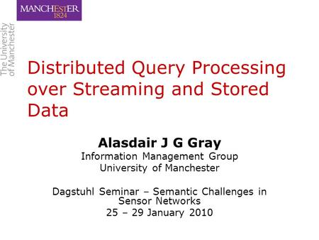 Distributed Query Processing over Streaming and Stored Data Alasdair J G Gray Information Management Group University of Manchester Dagstuhl Seminar –