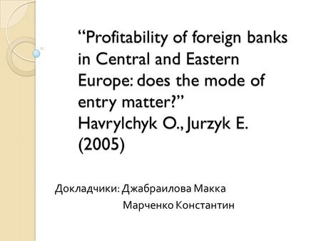 “ Profitability of foreign banks in Central and Eastern Europe: does the mode of entry matter?” Havrylchyk O., Jurzyk E. (2005) Докладчики : Джабраилова.