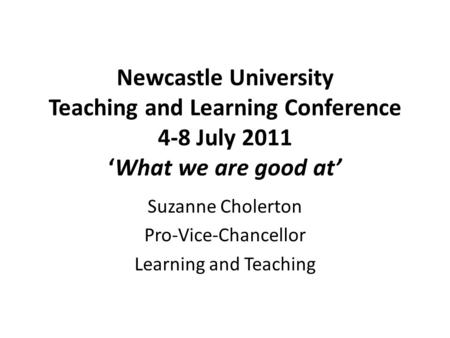 Newcastle University Teaching and Learning Conference 4-8 July 2011 ‘What we are good at’ Suzanne Cholerton Pro-Vice-Chancellor Learning and Teaching.