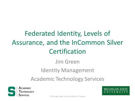 Federated Identity, Levels of Assurance, and the InCommon Silver Certification Jim Green Identity Management Academic Technology Services © Michigan State.