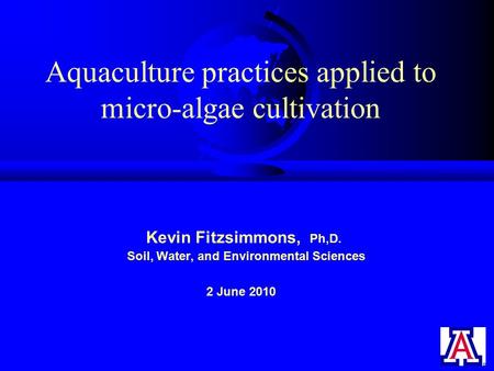 Aquaculture practices applied to micro-algae cultivation Kevin Fitzsimmons, Ph,D. Soil, Water, and Environmental Sciences 2 June 2010.