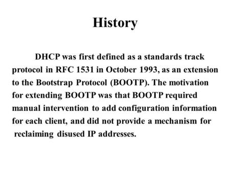 History DHCP was first defined as a standards track protocol in RFC 1531 in October 1993, as an extension to the Bootstrap Protocol (BOOTP). The motivation.