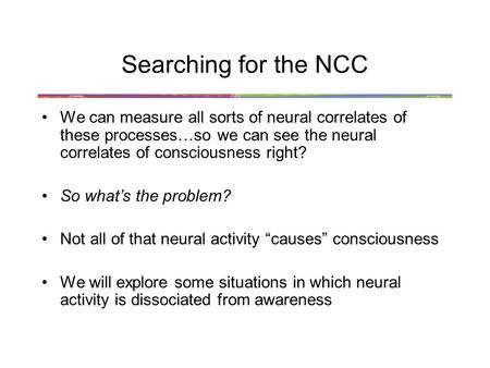 Searching for the NCC We can measure all sorts of neural correlates of these processes…so we can see the neural correlates of consciousness right? So what’s.