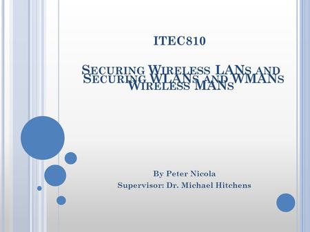 S ECURING W IRELESS LAN S AND W IRELESS MAN S By Peter Nicola Supervisor: Dr. Michael Hitchens ITEC810 S ECURING WLAN S AND WMAN S.
