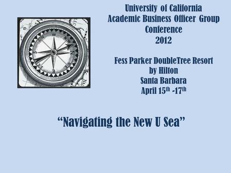 University of California Academic Business Officer Group Conference 2012 Fess Parker DoubleTree Resort by Hilton Santa Barbara April 15 th -17 th “Navigating.