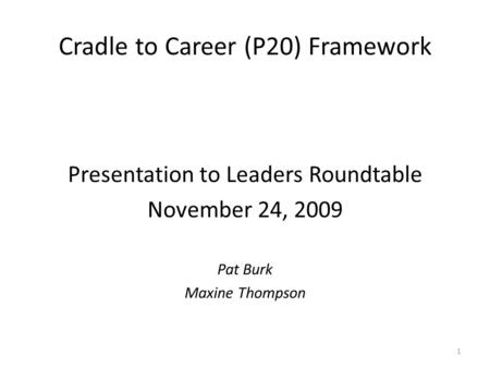 Cradle to Career (P20) Framework Presentation to Leaders Roundtable November 24, 2009 Pat Burk Maxine Thompson 1.