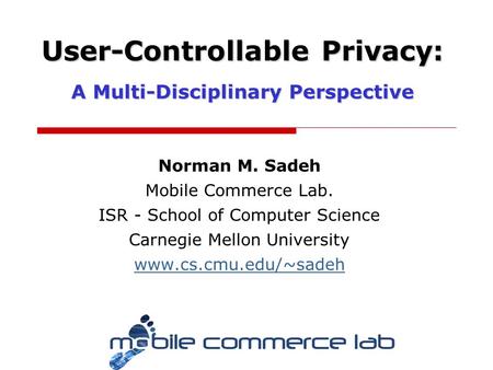 Norman M. Sadeh Mobile Commerce Lab. ISR - School of Computer Science Carnegie Mellon University www.cs.cmu.edu/~sadeh User-Controllable Privacy: A Multi-Disciplinary.