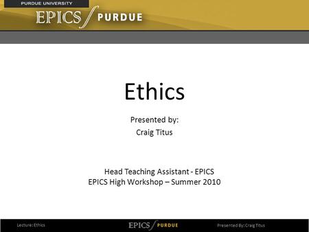 1 Ethics Presented by: Craig Titus EPICS High Workshop – Summer 2010 Lecture: Ethics Presented By: Craig Titus Head Teaching Assistant - EPICS.