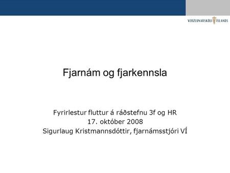Fjarnám og fjarkennsla Fyrirlestur fluttur á ráðstefnu 3f og HR 17. október 2008 Sigurlaug Kristmannsdóttir, fjarnámsstjóri VÍ.