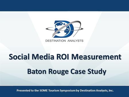 Social Media ROI Measurement Presented to the SOME Tourism Symposium by Destination Analysts, Inc. Baton Rouge Case Study.
