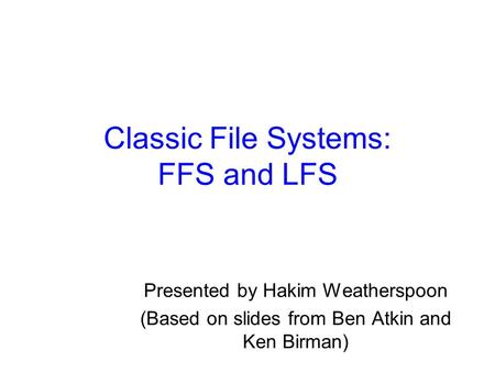 Classic File Systems: FFS and LFS Presented by Hakim Weatherspoon (Based on slides from Ben Atkin and Ken Birman)