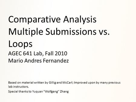 Comparative Analysis Multiple Submissions vs. Loops AGEC 641 Lab, Fall 2010 Mario Andres Fernandez Based on material written by Gillig and McCarl; Improved.
