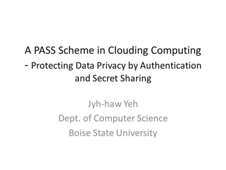 A PASS Scheme in Clouding Computing - Protecting Data Privacy by Authentication and Secret Sharing Jyh-haw Yeh Dept. of Computer Science Boise State University.