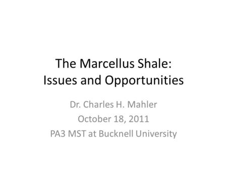 The Marcellus Shale: Issues and Opportunities Dr. Charles H. Mahler October 18, 2011 PA3 MST at Bucknell University.