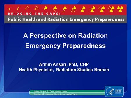 Armin Ansari, PhD, CHP Health Physicist, Radiation Studies Branch A Perspective on Radiation Emergency Preparedness National Center for Environmental Health.