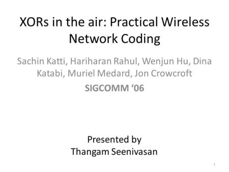 XORs in the air: Practical Wireless Network Coding Sachin Katti, Hariharan Rahul, Wenjun Hu, Dina Katabi, Muriel Medard, Jon Crowcroft SIGCOMM ‘06 Presented.