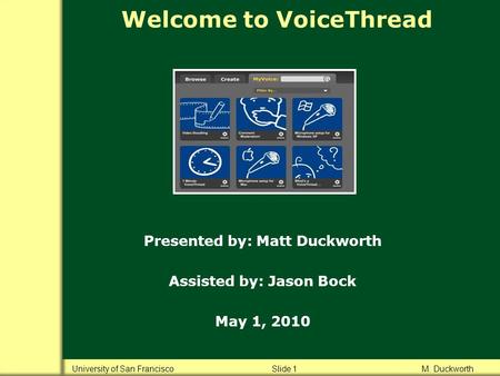 Welcome to VoiceThread Presented by: Matt Duckworth Assisted by: Jason Bock May 1, 2010 University of San Francisco Slide 1 M. Duckworth.