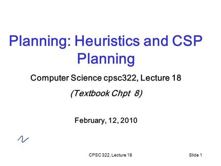 CPSC 322, Lecture 18Slide 1 Planning: Heuristics and CSP Planning Computer Science cpsc322, Lecture 18 (Textbook Chpt 8) February, 12, 2010.