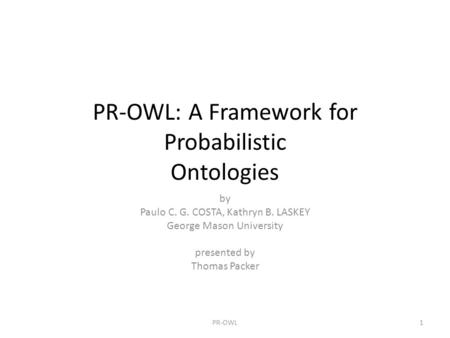 PR-OWL: A Framework for Probabilistic Ontologies by Paulo C. G. COSTA, Kathryn B. LASKEY George Mason University presented by Thomas Packer 1PR-OWL.