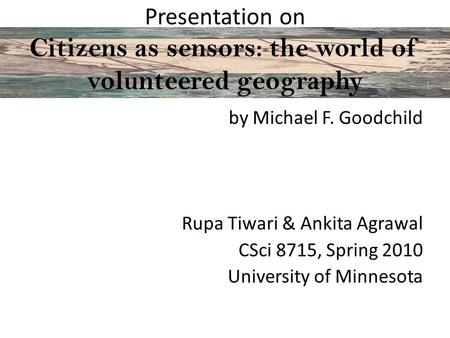 Presentation on Citizens as sensors: the world of volunteered geography by Michael F. Goodchild Rupa Tiwari & Ankita Agrawal CSci 8715, Spring 2010 University.