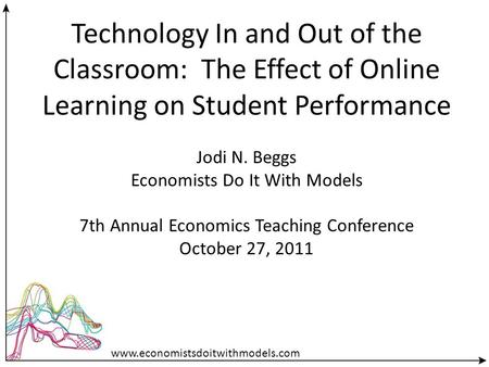 Technology In and Out of the Classroom: The Effect of Online Learning on Student Performance Jodi N. Beggs Economists Do It With Models 7th Annual Economics.