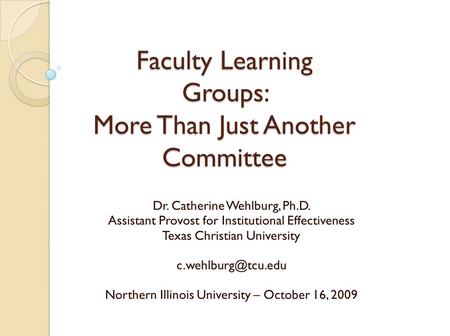 Faculty Learning Groups: More Than Just Another Committee Dr. Catherine Wehlburg, Ph.D. Assistant Provost for Institutional Effectiveness Texas Christian.
