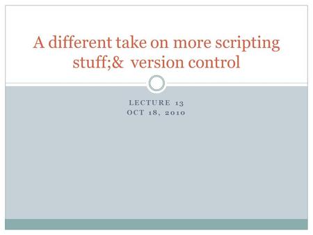 LECTURE 13 OCT 18, 2010 A different take on more scripting stuff;& version control.