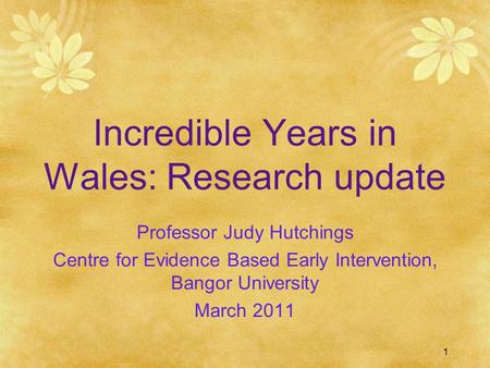 1 Incredible Years in Wales: Research update Professor Judy Hutchings Centre for Evidence Based Early Intervention, Bangor University March 2011.
