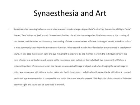 Synaesthesia and Art Synesthesia is a neurological occurrence, where sensory modes merge. A synesthete's mind has the notable ability to 'taste' shapes,
