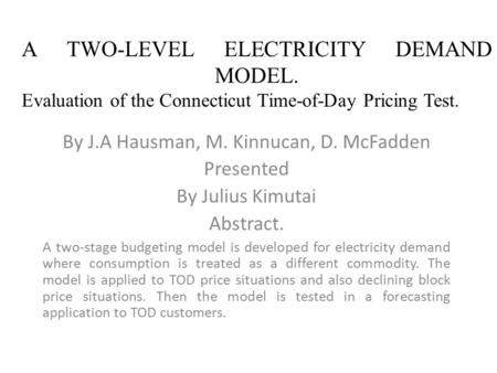 A TWO-LEVEL ELECTRICITY DEMAND MODEL. Evaluation of the Connecticut Time-of-Day Pricing Test. By J.A Hausman, M. Kinnucan, D. McFadden Presented By Julius.