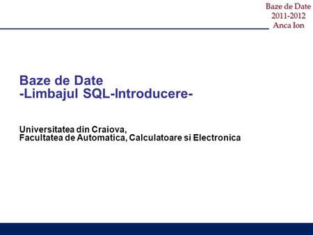 Baze de Date 2011-2012 Anca Ion Baze de Date -Limbajul SQL-Introducere- Universitatea din Craiova, Facultatea de Automatica, Calculatoare si Electronica.