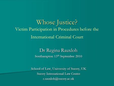 Whose Justice? Whose Justice? Victim Participation in Procedures before the International Criminal Court Dr Regina Rauxloh Southampton 13 th September.