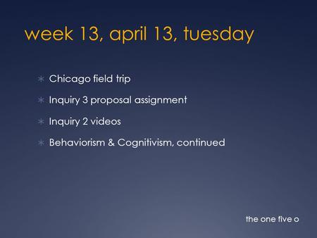 Week 13, april 13, tuesday  Chicago field trip  Inquiry 3 proposal assignment  Inquiry 2 videos  Behaviorism & Cognitivism, continued the one five.