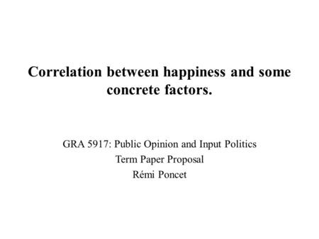 Correlation between happiness and some concrete factors. GRA 5917: Public Opinion and Input Politics Term Paper Proposal Rémi Poncet.