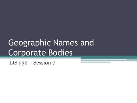 Geographic Names and Corporate Bodies LIS 532 - Session 7.