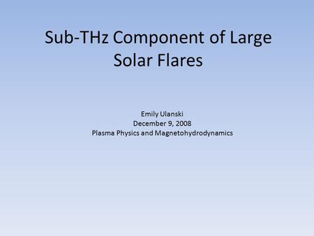 Sub-THz Component of Large Solar Flares Emily Ulanski December 9, 2008 Plasma Physics and Magnetohydrodynamics.