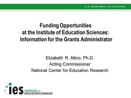 Funding Opportunities at the Institute of Education Sciences: Information for the Grants Administrator Elizabeth R. Albro, Ph.D. Acting Commissioner National.