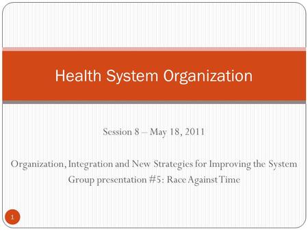 Session 8 – May 18, 2011 Organization, Integration and New Strategies for Improving the System Group presentation #5: Race Against Time Health System Organization.