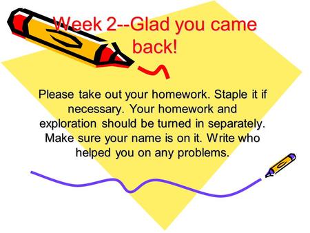 Week 2--Glad you came back! Please take out your homework. Staple it if necessary. Your homework and exploration should be turned in separately. Make sure.