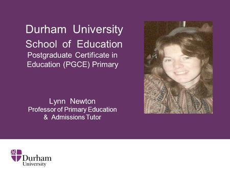 Durham University School of Education Postgraduate Certificate in Education (PGCE) Primary Lynn Newton Professor of Primary Education & Admissions.