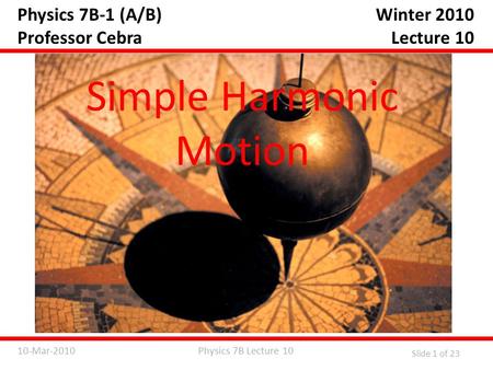 Physics 7B Lecture 1010-Mar-2010 Slide 1 of 23 Physics 7B-1 (A/B) Professor Cebra Simple Harmonic Motion Winter 2010 Lecture 10.